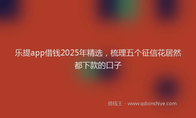 乐提app借钱2025年精选，梳理五个征信花居然都下款的口子