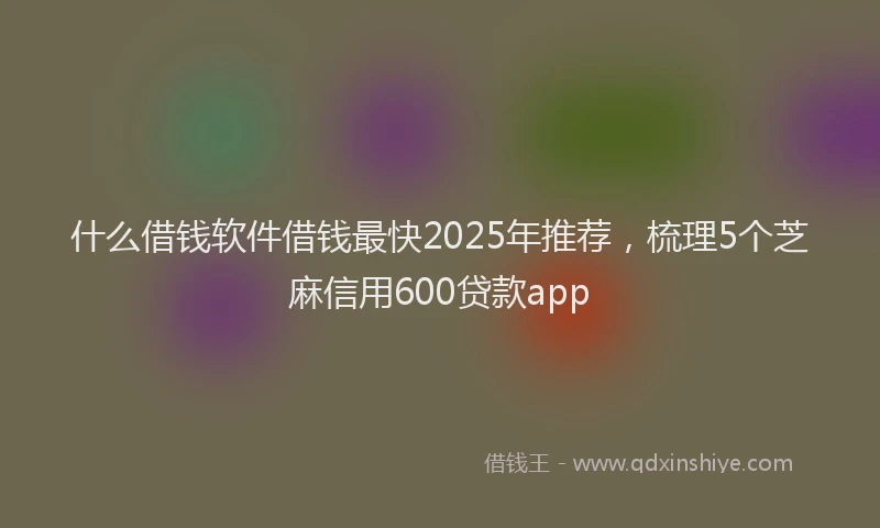 什么借钱软件借钱最快2025年推荐，梳理5个芝麻信用600贷款app