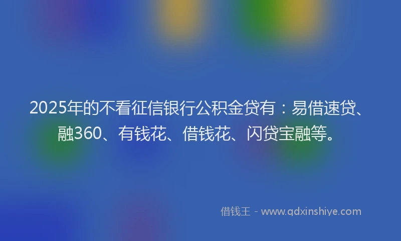 2025年的不看征信银行公积金贷有：易借速贷、融360、有钱花、借钱花、闪贷宝融等。