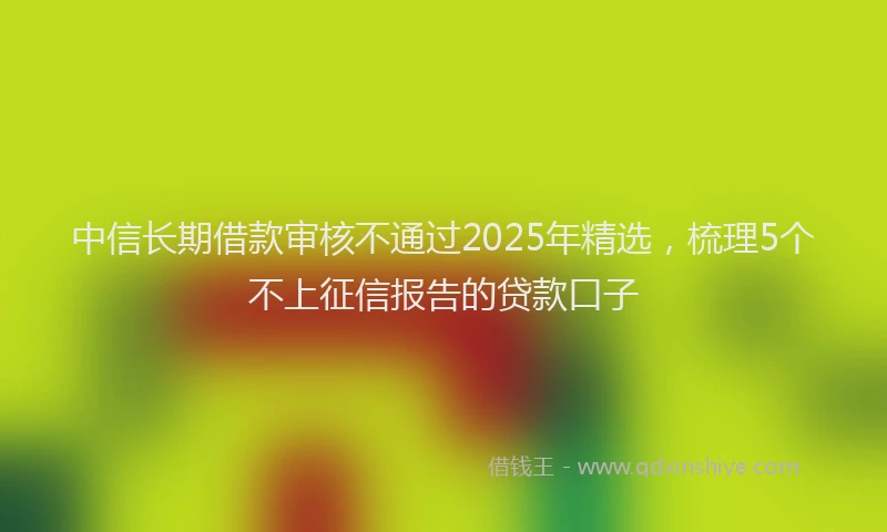 中信长期借款审核不通过2025年精选，梳理5个不上征信报告的贷款口子