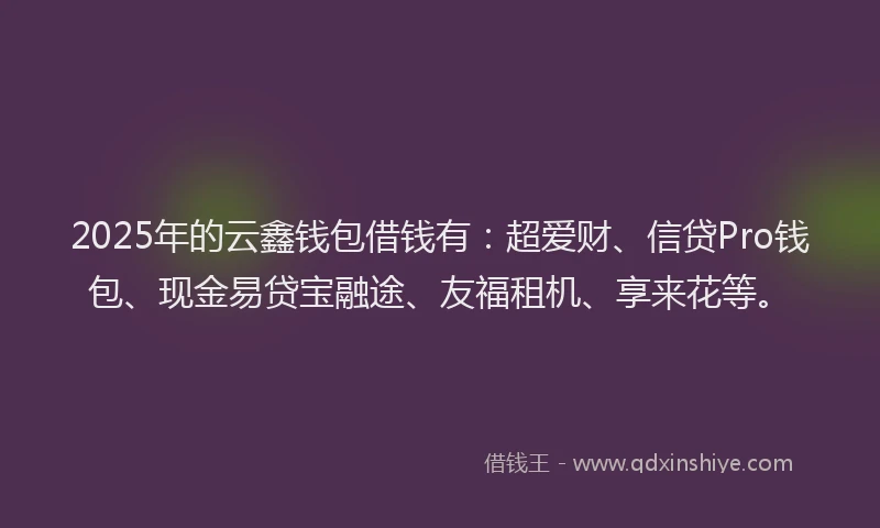 2025年的云鑫钱包借钱有：超爱财、信贷Pro钱包、现金易贷宝融途、友福租机、享来花等。