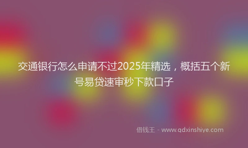交通银行怎么申请不过2025年精选，概括五个新号易贷速审秒下款口子