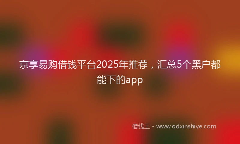京享易购借钱平台2025年推荐，汇总5个黑户都能下的app