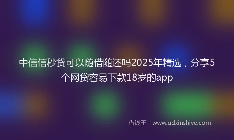 中信信秒贷可以随借随还吗2025年精选，分享5个网贷容易下款18岁的app