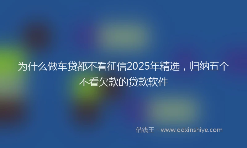 为什么做车贷都不看征信2025年精选，归纳五个不看欠款的贷款软件