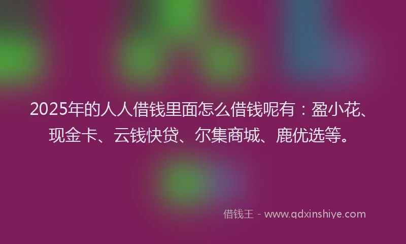 2025年的人人借钱里面怎么借钱呢有：盈小花、现金卡、云钱快贷、尔集商城、鹿优选等。