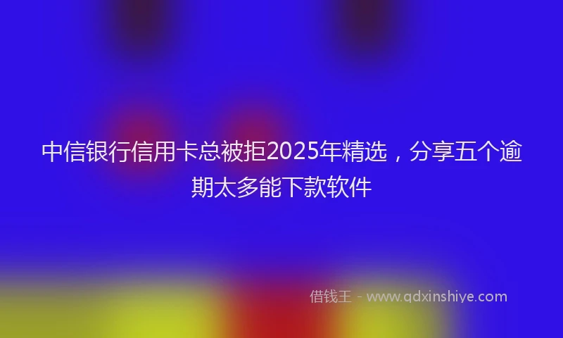 中信银行信用卡总被拒2025年精选，分享五个逾期太多能下款软件