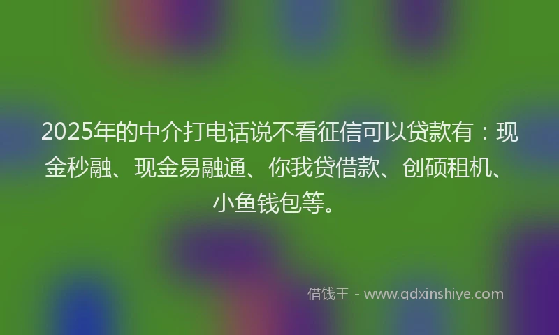 2025年的中介打电话说不看征信可以贷款有：现金秒融、现金易融通、你我贷借款、创硕租机、小鱼钱包等。