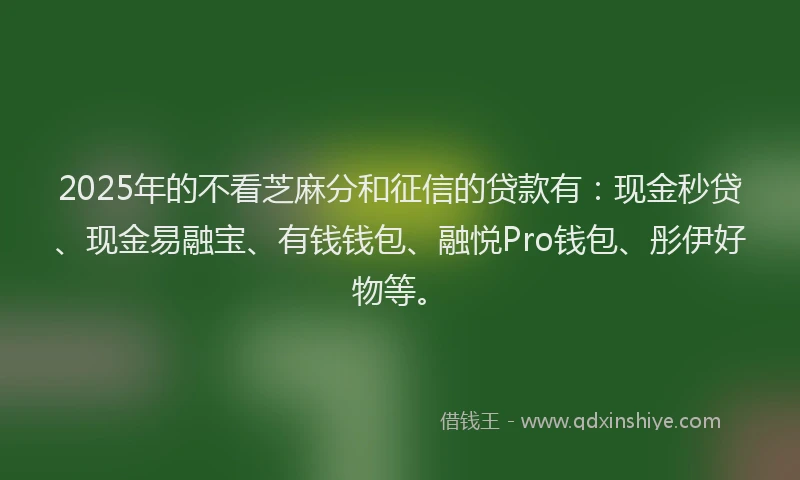 2025年的不看芝麻分和征信的贷款有：现金秒贷、现金易融宝、有钱钱包、融悦Pro钱包、彤伊好物等。