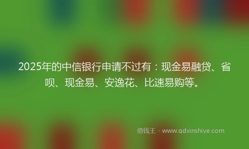 2025年的中信银行申请不过有：现金易融贷、省呗、现金易、安逸花、比速易购等。