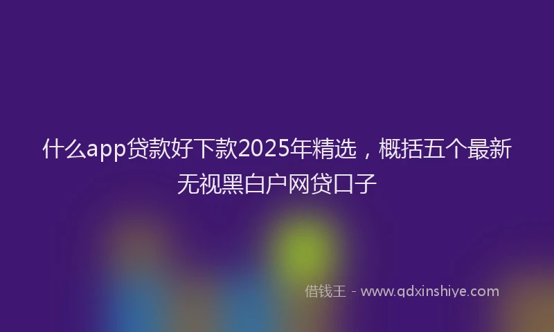 什么app贷款好下款2025年精选，概括五个最新无视黑白户网贷口子
