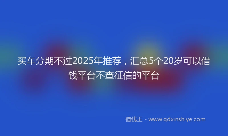 买车分期不过2025年推荐，汇总5个20岁可以借钱平台不查征信的平台