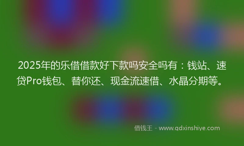 2025年的乐借借款好下款吗安全吗有：钱站、速贷Pro钱包、替你还、现金流速借、水晶分期等。