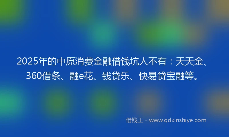 2025年的中原消费金融借钱坑人不有：天天金、360借条、融e花、钱贷乐、快易贷宝融等。