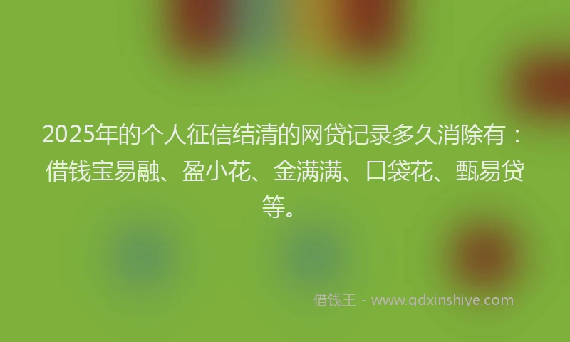 2025年的个人征信结清的网贷记录多久消除有：借钱宝易融、盈小花、金满满、口袋花、甄易贷等。