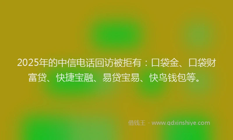 2025年的中信电话回访被拒有：口袋金、口袋财富贷、快捷宝融、易贷宝易、快鸟钱包等。