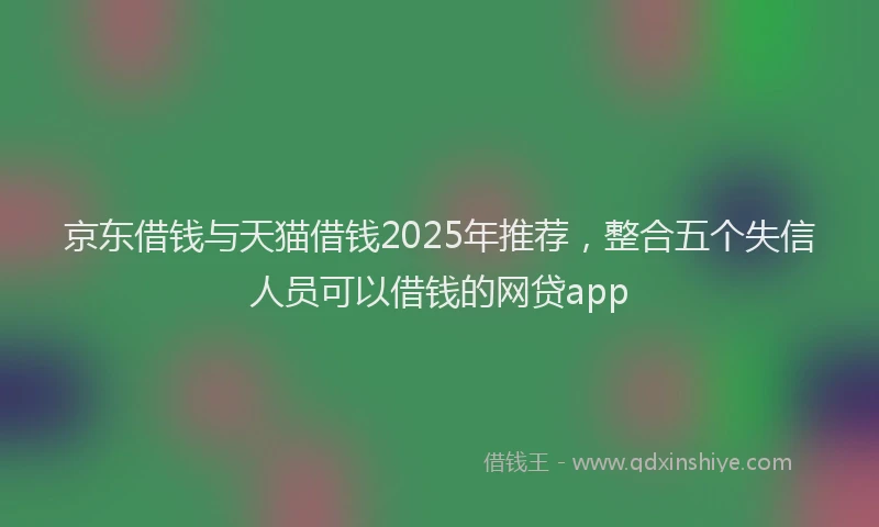 京东借钱与天猫借钱2025年推荐，整合五个失信人员可以借钱的网贷app