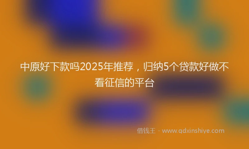 中原好下款吗2025年推荐，归纳5个贷款好做不看征信的平台