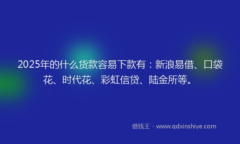 2025年的什么货款容易下款有：新浪易借、口袋花、时代花、彩虹信贷、陆金所等。
