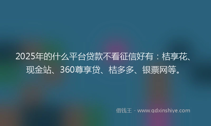 2025年的什么平台贷款不看征信好有：桔享花、现金站、360尊享贷、桔多多、银票网等。