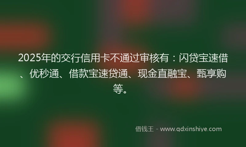 2025年的交行信用卡不通过审核有：闪贷宝速借、优秒通、借款宝速贷通、现金直融宝、甄享购等。