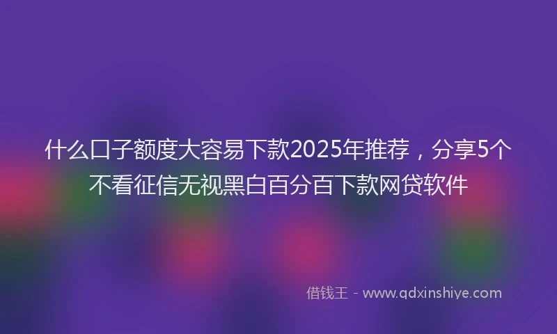 什么口子额度大容易下款2025年推荐，分享5个不看征信无视黑白百分百下款网贷软件