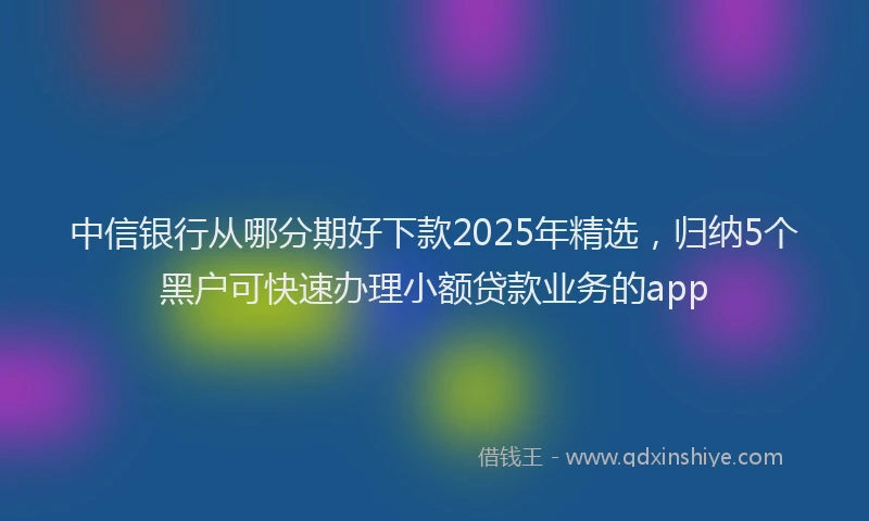 中信银行从哪分期好下款2025年精选，归纳5个黑户可快速办理小额贷款业务的app