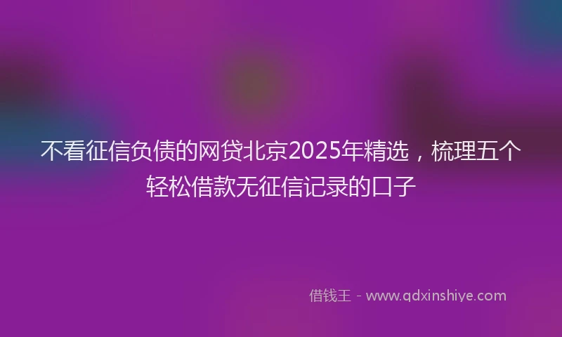 不看征信负债的网贷北京2025年精选，梳理五个轻松借款无征信记录的口子