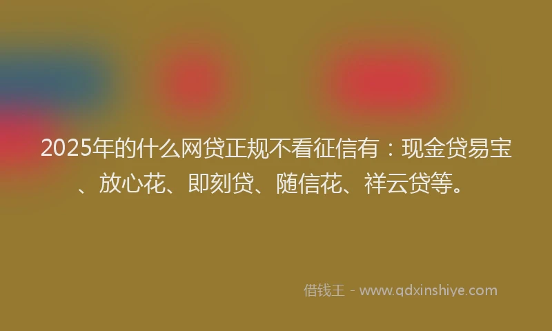 2025年的什么网贷正规不看征信有：现金贷易宝、放心花、即刻贷、随信花、祥云贷等。