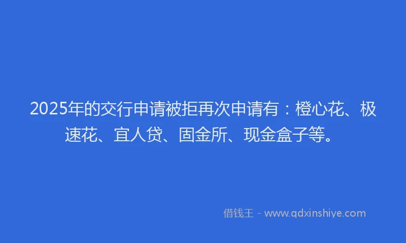 2025年的交行申请被拒再次申请有：橙心花、极速花、宜人贷、固金所、现金盒子等。