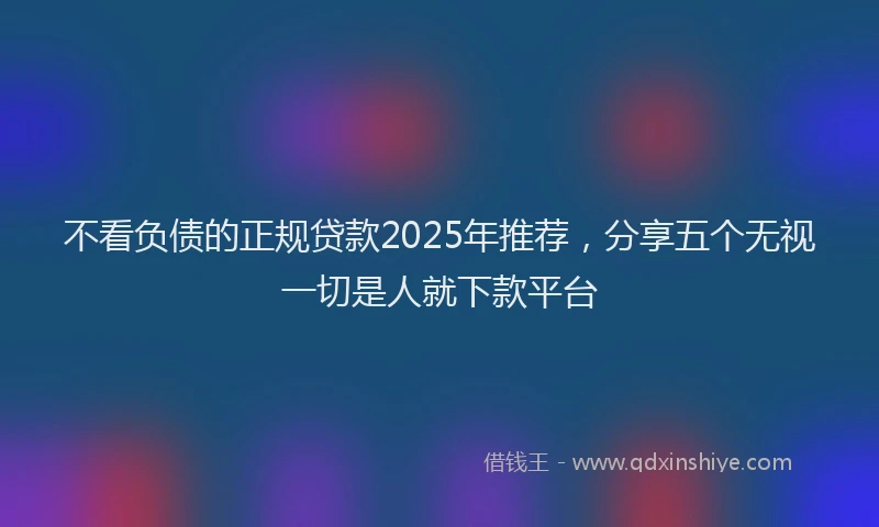不看负债的正规贷款2025年推荐，分享五个无视一切是人就下款平台