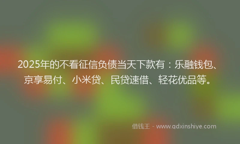 2025年的不看征信负债当天下款有：乐融钱包、京享易付、小米贷、民贷速借、轻花优品等。