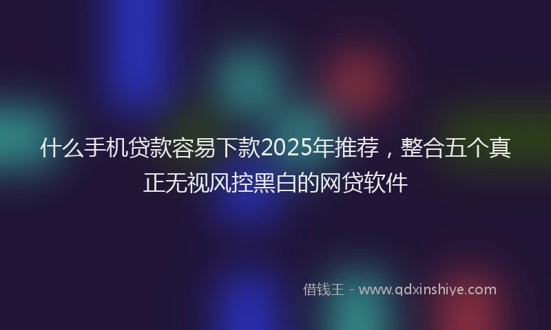 什么手机贷款容易下款2025年推荐，整合五个真正无视风控黑白的网贷软件