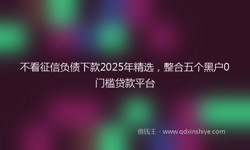不看征信负债下款2025年精选，整合五个黑户0门槛贷款平台