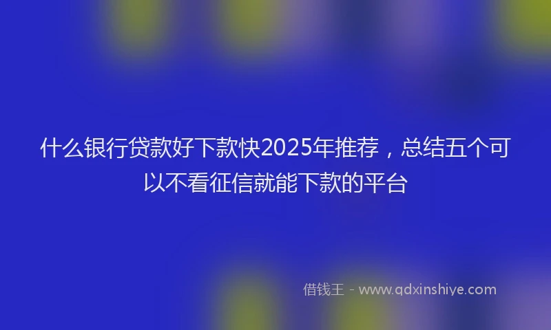 什么银行贷款好下款快2025年推荐，总结五个可以不看征信就能下款的平台