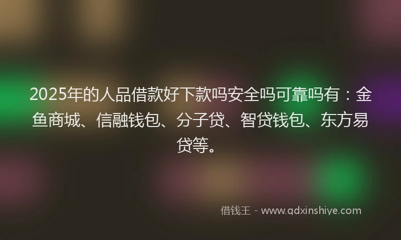 2025年的人品借款好下款吗安全吗可靠吗有：金鱼商城、信融钱包、分子贷、智贷钱包、东方易贷等。