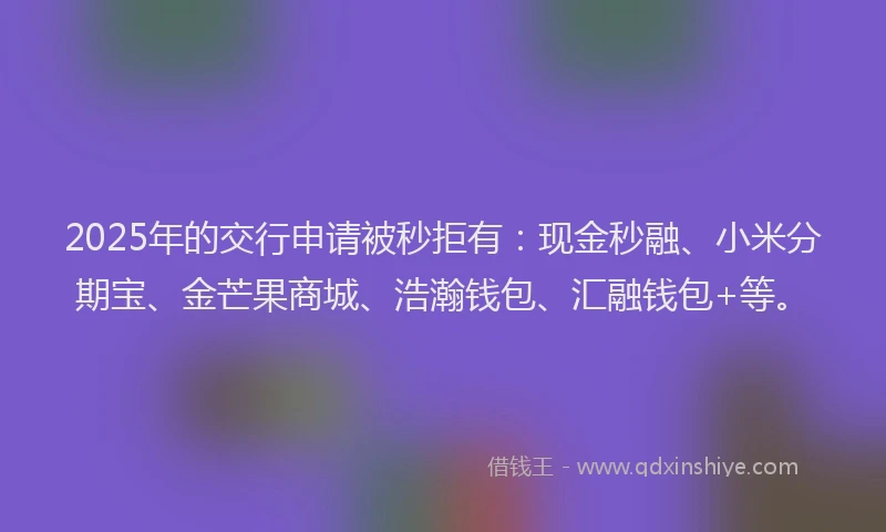 2025年的交行申请被秒拒有：现金秒融、小米分期宝、金芒果商城、浩瀚钱包、汇融钱包+等。