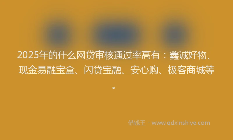 2025年的什么网贷审核通过率高有：鑫诚好物、现金易融宝盒、闪贷宝融、安心购、极客商城等。