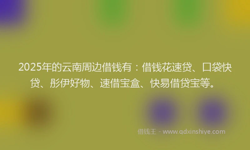 2025年的云南周边借钱有：借钱花速贷、口袋快贷、彤伊好物、速借宝盒、快易借贷宝等。