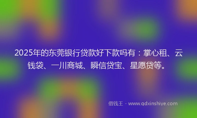 2025年的东莞银行贷款好下款吗有：掌心租、云钱袋、一川商城、瞬信贷宝、星愿贷等。