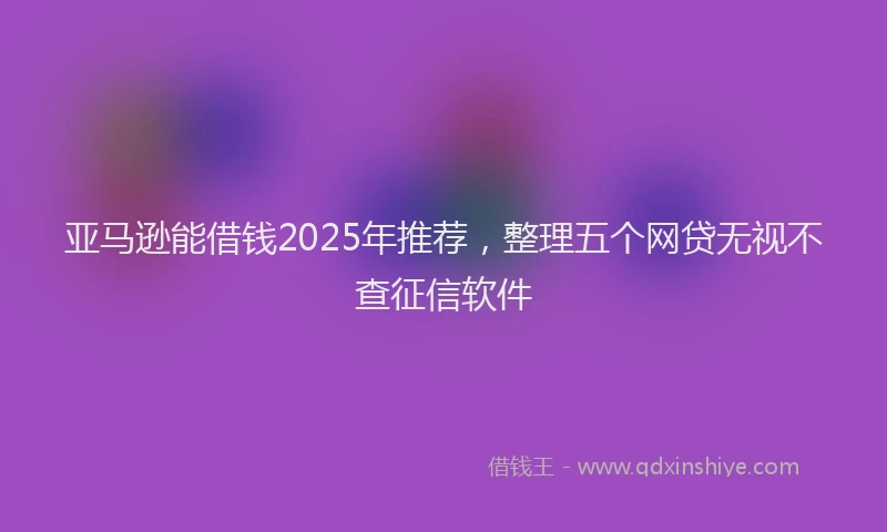 亚马逊能借钱2025年推荐，整理五个网贷无视不查征信软件