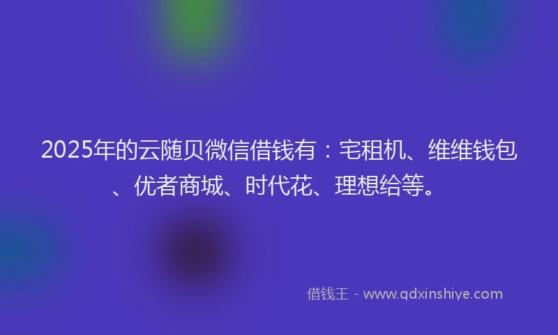 2025年的云随贝微信借钱有：宅租机、维维钱包、优者商城、时代花、理想给等。