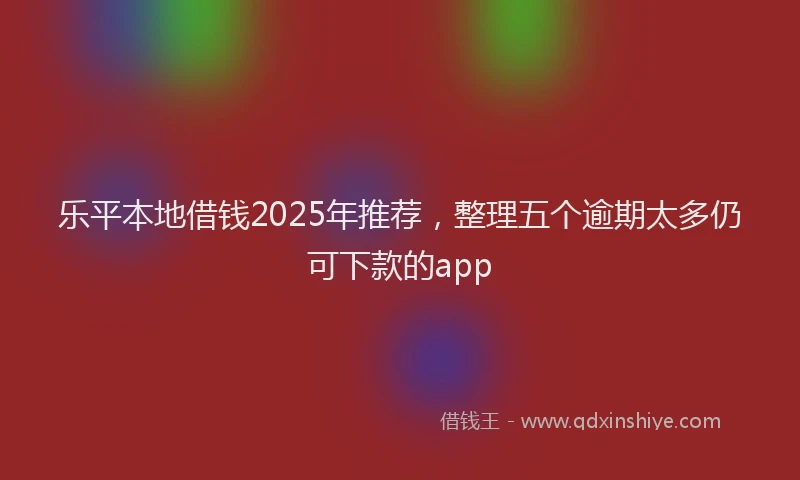 乐平本地借钱2025年推荐，整理五个逾期太多仍可下款的app