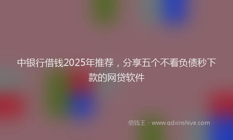 中银行借钱2025年推荐，分享五个不看负债秒下款的网贷软件