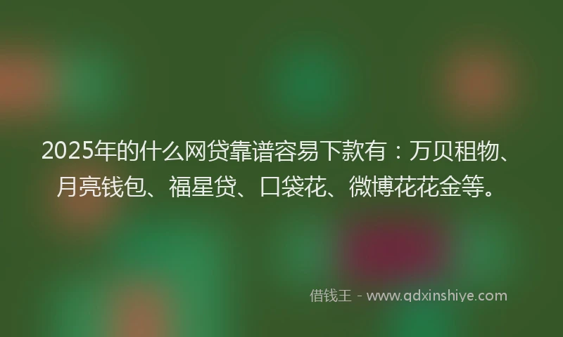 2025年的什么网贷靠谱容易下款有：万贝租物、月亮钱包、福星贷、口袋花、微博花花金等。