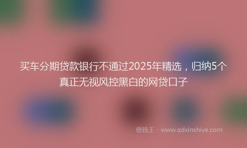 买车分期贷款银行不通过2025年精选，归纳5个真正无视风控黑白的网贷口子
