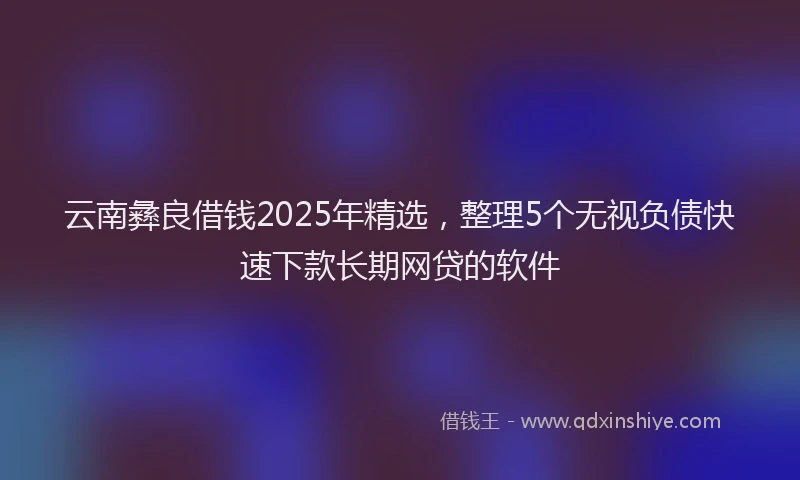 云南彝良借钱2025年精选，整理5个无视负债快速下款长期网贷的软件