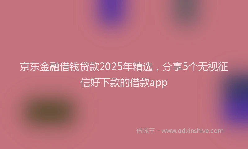 京东金融借钱贷款2025年精选，分享5个无视征信好下款的借款app