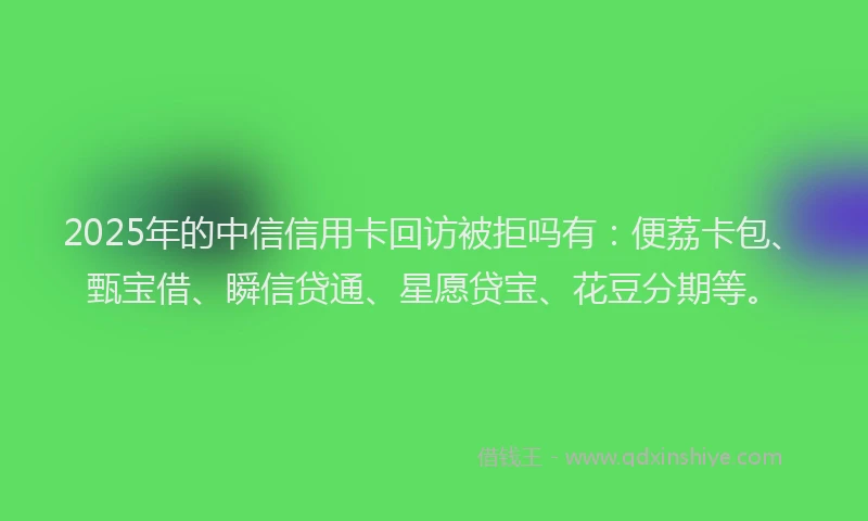 2025年的中信信用卡回访被拒吗有：便荔卡包、甄宝借、瞬信贷通、星愿贷宝、花豆分期等。