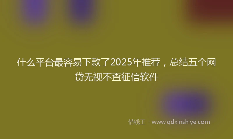 什么平台最容易下款了2025年推荐，总结五个网贷无视不查征信软件